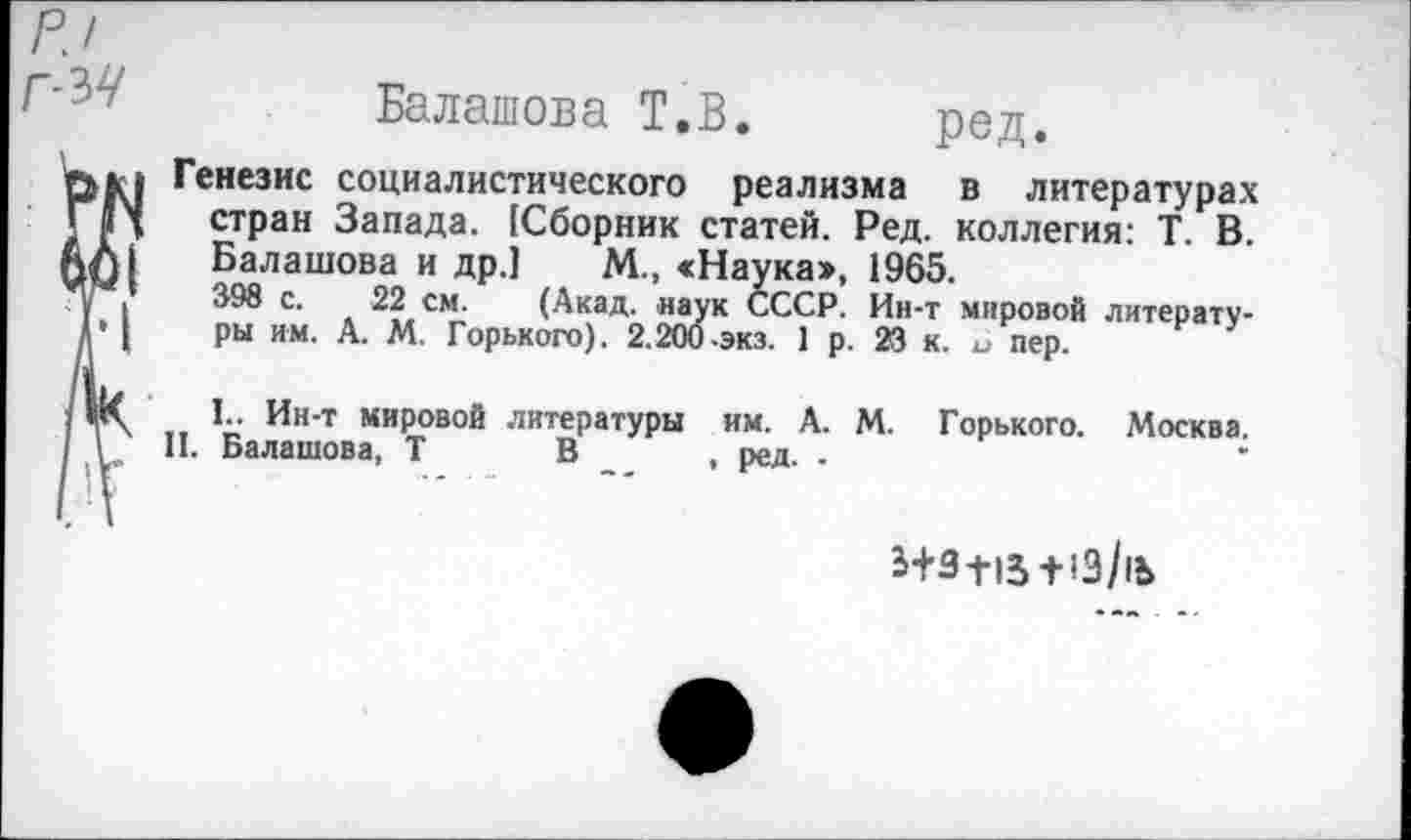 ﻿Г-ЪЧ
Балашова Т.В
ред
Генезис социалистического реализма в литературах стран Запада. {Сборник статей. Ред. коллегия: Т. В. Балашова и др.] М., «Наука», 1965.
398 с. 22 см. (Акад, наук СССР. Ин-т мировой литературы им. А. М. Горького). 2.200-экз. 1 р. 23 к. и пер.
1.. Ин-т мировой литературы им. А. М. Горького. Москва.
II. Балашова, Т В , ред. •
Ь+З-НЗ + >3/|Ъ